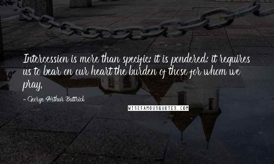 George Arthur Buttrick Quotes: Intercession is more than specific: it is pondered: it requires us to bear on our heart the burden of those for whom we pray.