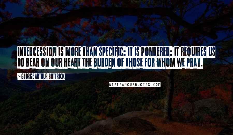 George Arthur Buttrick Quotes: Intercession is more than specific: it is pondered: it requires us to bear on our heart the burden of those for whom we pray.