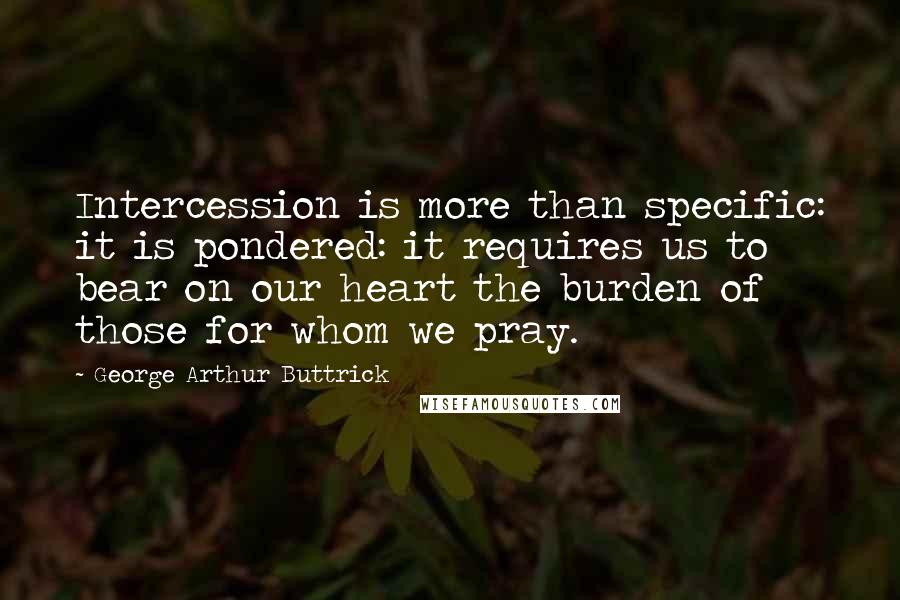 George Arthur Buttrick Quotes: Intercession is more than specific: it is pondered: it requires us to bear on our heart the burden of those for whom we pray.