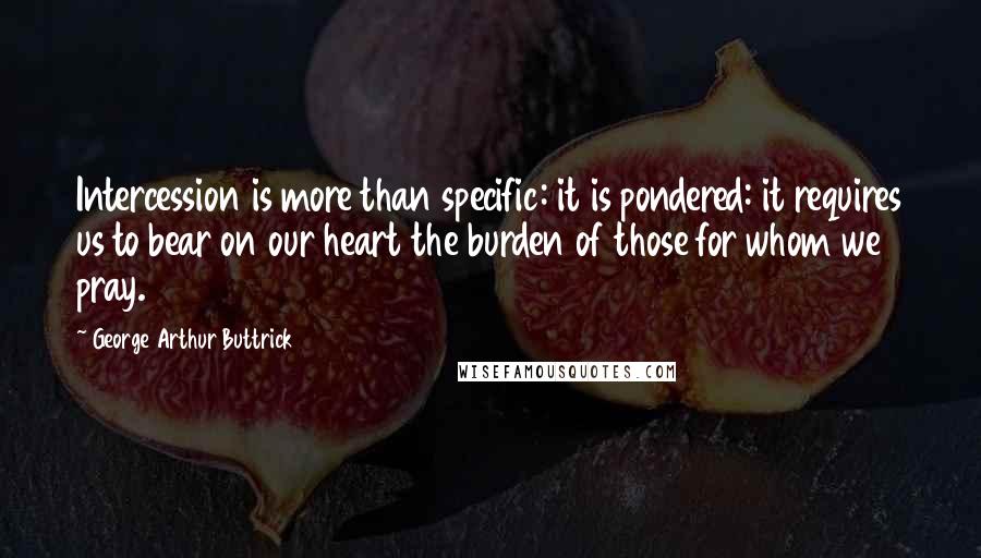 George Arthur Buttrick Quotes: Intercession is more than specific: it is pondered: it requires us to bear on our heart the burden of those for whom we pray.