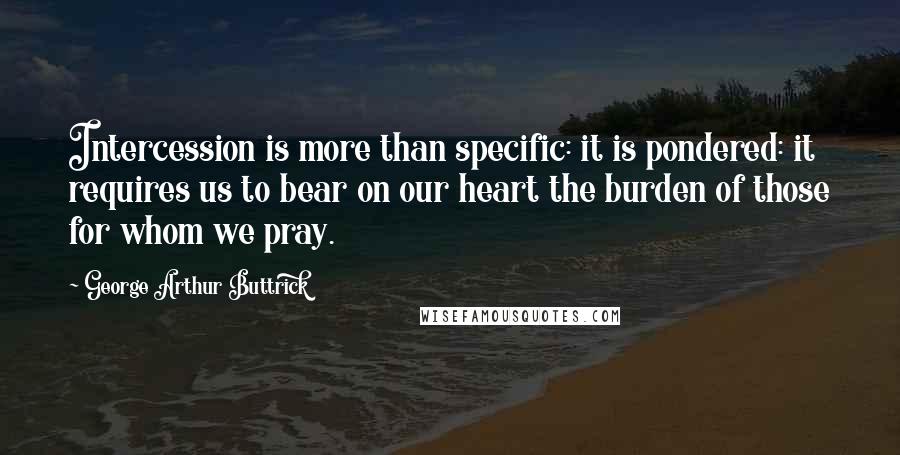 George Arthur Buttrick Quotes: Intercession is more than specific: it is pondered: it requires us to bear on our heart the burden of those for whom we pray.