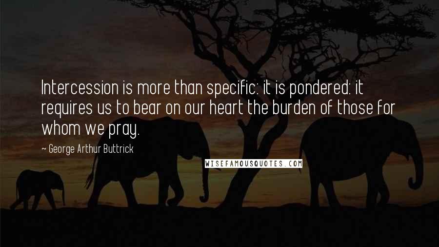 George Arthur Buttrick Quotes: Intercession is more than specific: it is pondered: it requires us to bear on our heart the burden of those for whom we pray.