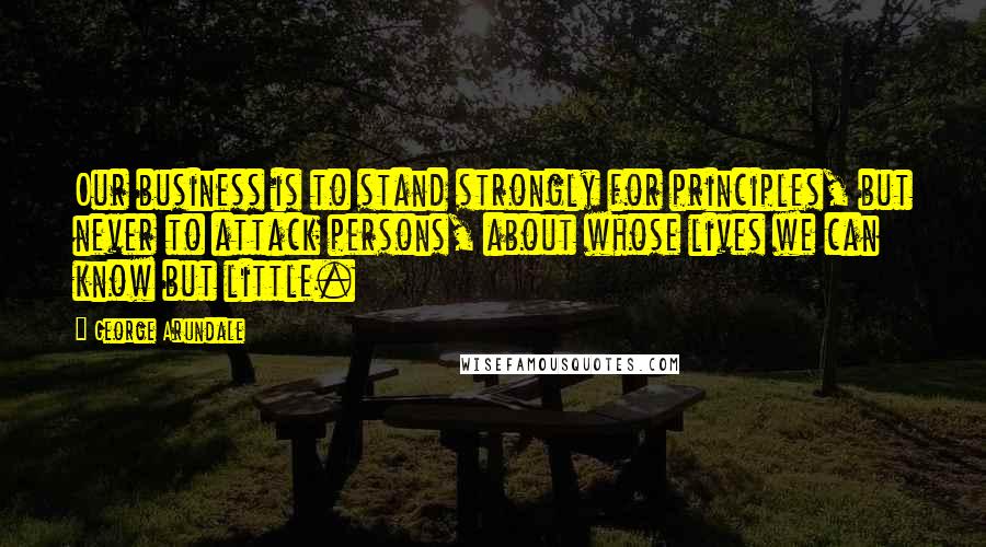 George Arundale Quotes: Our business is to stand strongly for principles, but never to attack persons, about whose lives we can know but little.