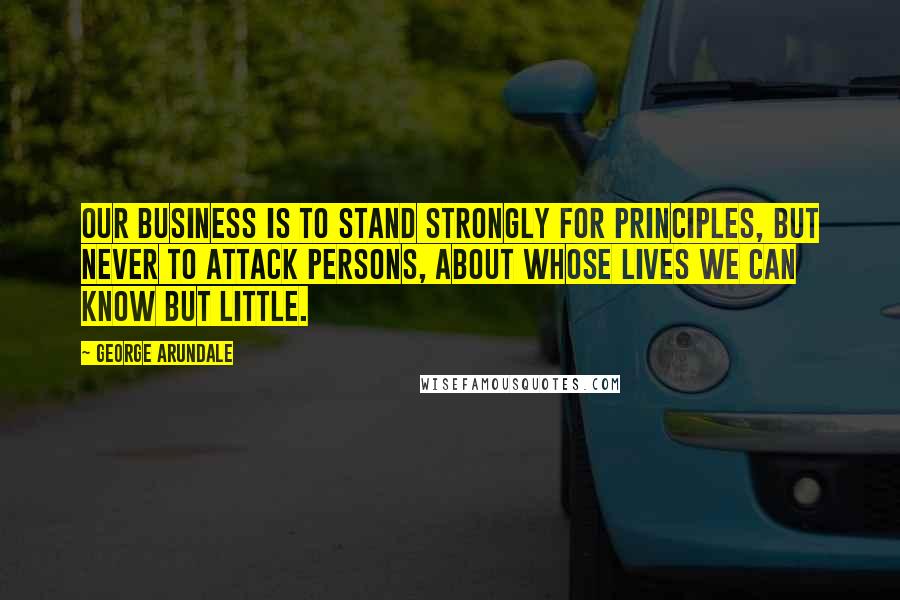 George Arundale Quotes: Our business is to stand strongly for principles, but never to attack persons, about whose lives we can know but little.