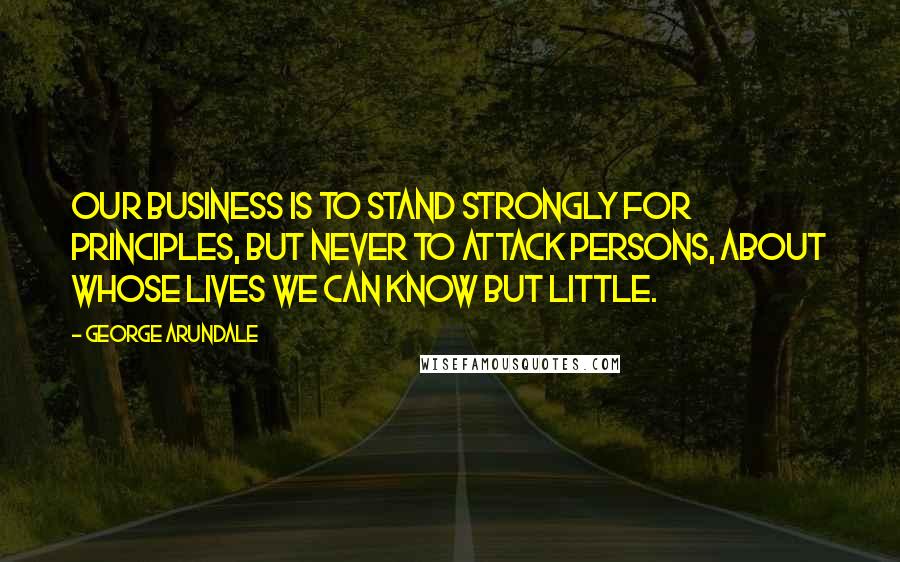 George Arundale Quotes: Our business is to stand strongly for principles, but never to attack persons, about whose lives we can know but little.
