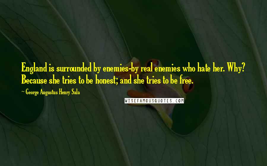 George Augustus Henry Sala Quotes: England is surrounded by enemies-by real enemies who hate her. Why? Because she tries to be honest; and she tries to be free.