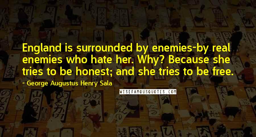 George Augustus Henry Sala Quotes: England is surrounded by enemies-by real enemies who hate her. Why? Because she tries to be honest; and she tries to be free.