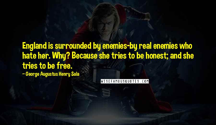 George Augustus Henry Sala Quotes: England is surrounded by enemies-by real enemies who hate her. Why? Because she tries to be honest; and she tries to be free.