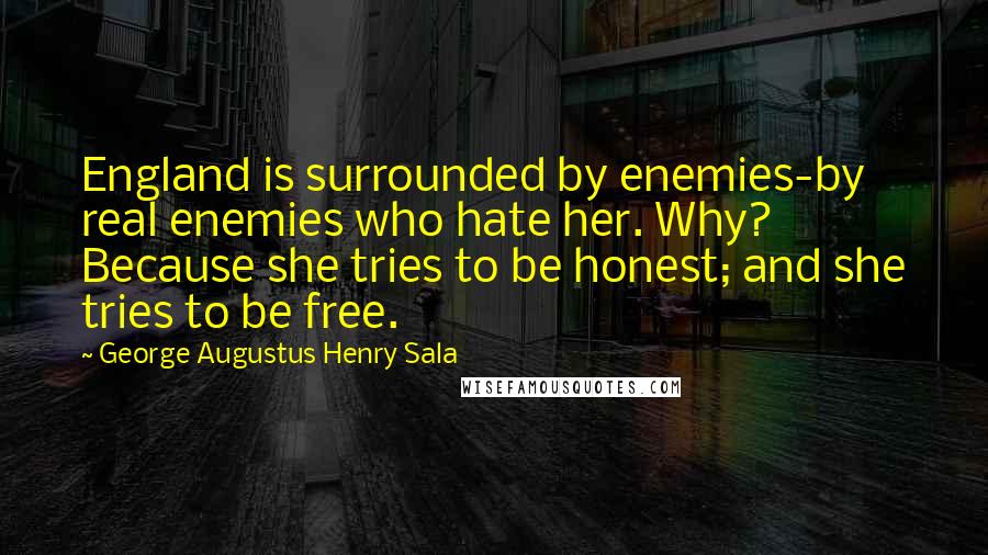 George Augustus Henry Sala Quotes: England is surrounded by enemies-by real enemies who hate her. Why? Because she tries to be honest; and she tries to be free.