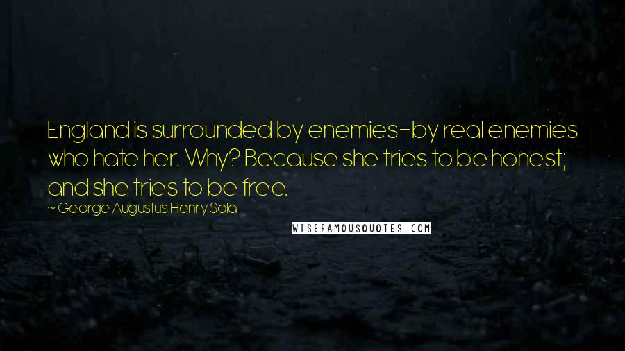 George Augustus Henry Sala Quotes: England is surrounded by enemies-by real enemies who hate her. Why? Because she tries to be honest; and she tries to be free.