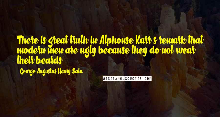 George Augustus Henry Sala Quotes: There is great truth in Alphonse Karr's remark that modern men are ugly because they do not wear their beards.