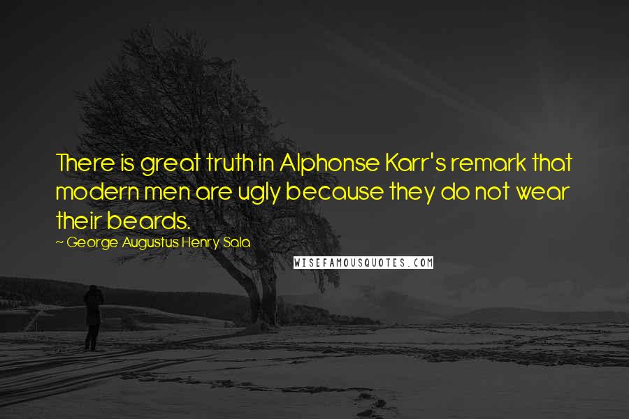 George Augustus Henry Sala Quotes: There is great truth in Alphonse Karr's remark that modern men are ugly because they do not wear their beards.