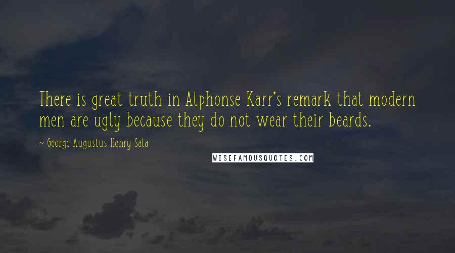 George Augustus Henry Sala Quotes: There is great truth in Alphonse Karr's remark that modern men are ugly because they do not wear their beards.