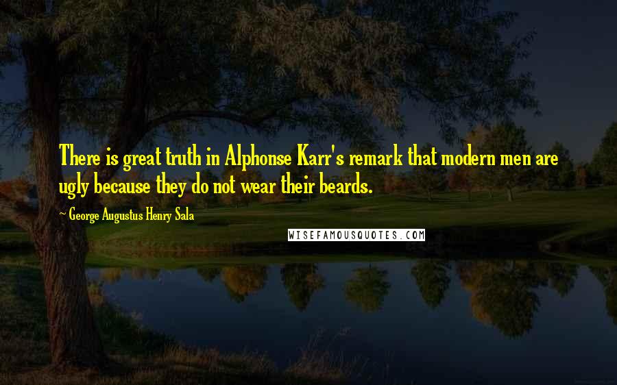 George Augustus Henry Sala Quotes: There is great truth in Alphonse Karr's remark that modern men are ugly because they do not wear their beards.