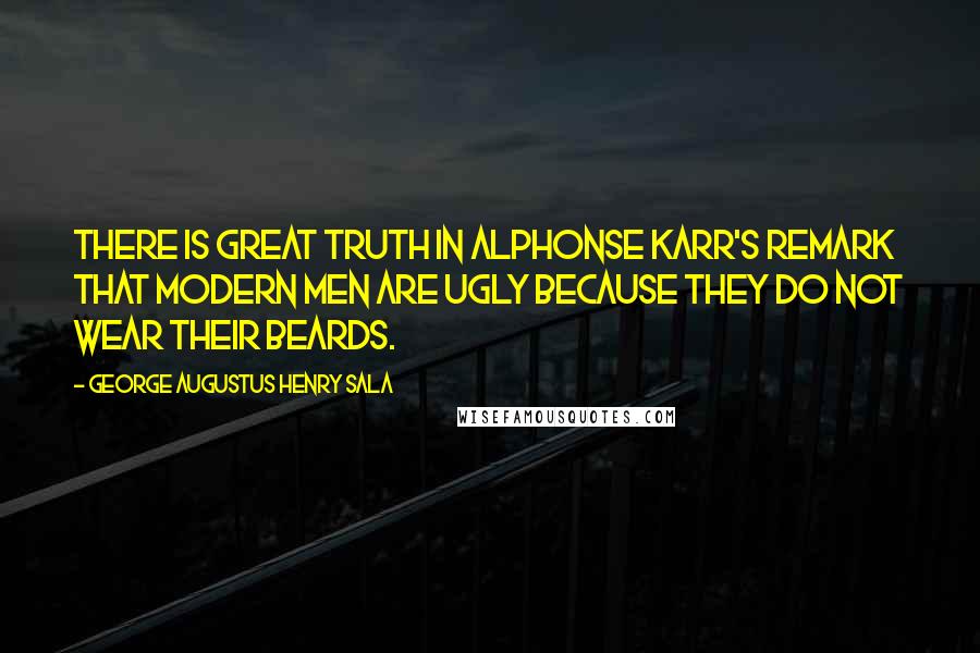 George Augustus Henry Sala Quotes: There is great truth in Alphonse Karr's remark that modern men are ugly because they do not wear their beards.