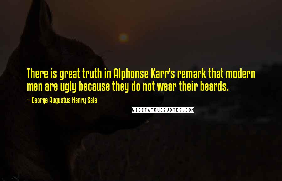 George Augustus Henry Sala Quotes: There is great truth in Alphonse Karr's remark that modern men are ugly because they do not wear their beards.