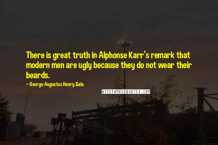 George Augustus Henry Sala Quotes: There is great truth in Alphonse Karr's remark that modern men are ugly because they do not wear their beards.