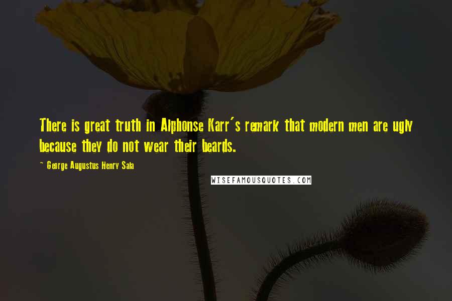 George Augustus Henry Sala Quotes: There is great truth in Alphonse Karr's remark that modern men are ugly because they do not wear their beards.