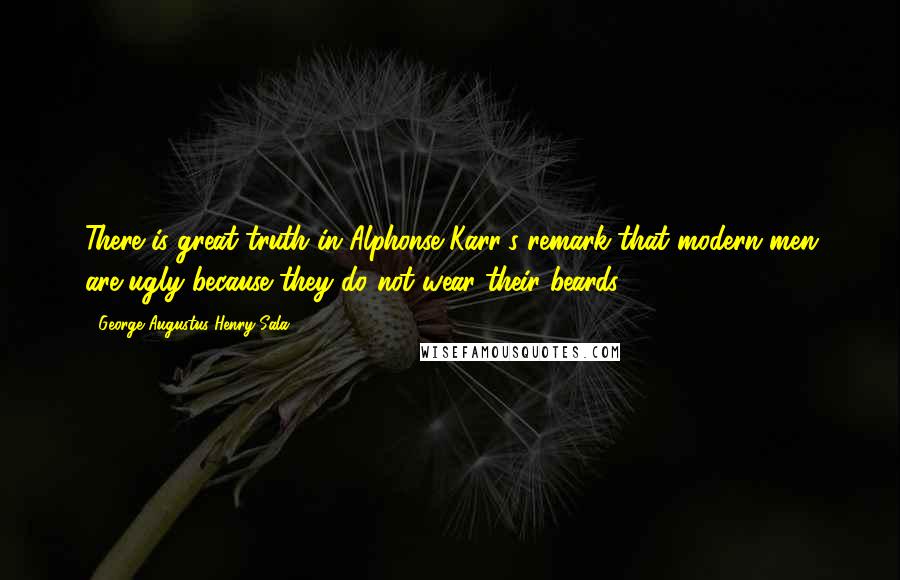 George Augustus Henry Sala Quotes: There is great truth in Alphonse Karr's remark that modern men are ugly because they do not wear their beards.