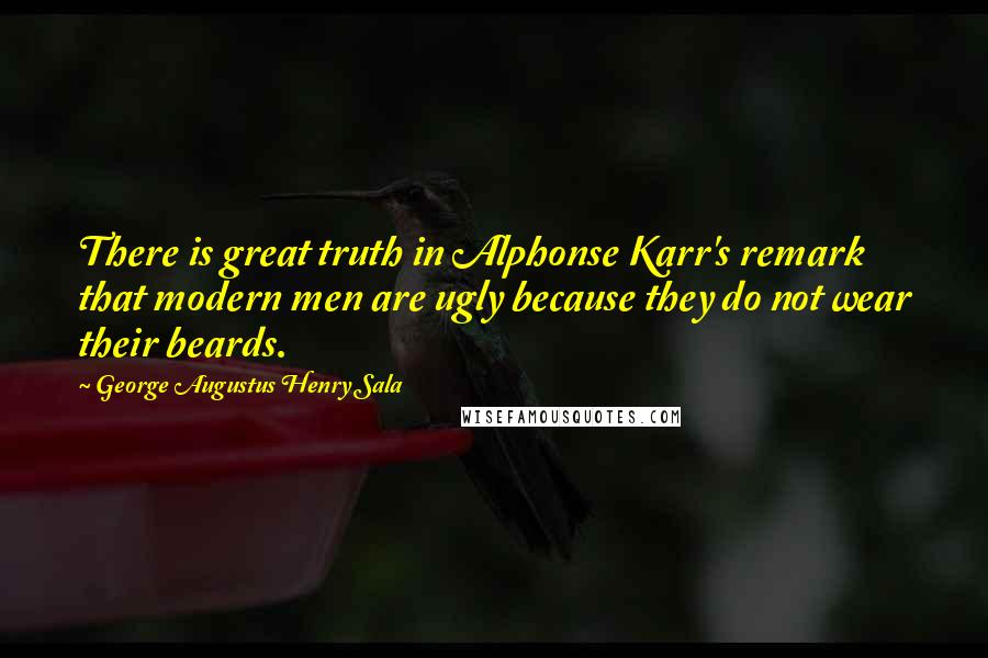 George Augustus Henry Sala Quotes: There is great truth in Alphonse Karr's remark that modern men are ugly because they do not wear their beards.