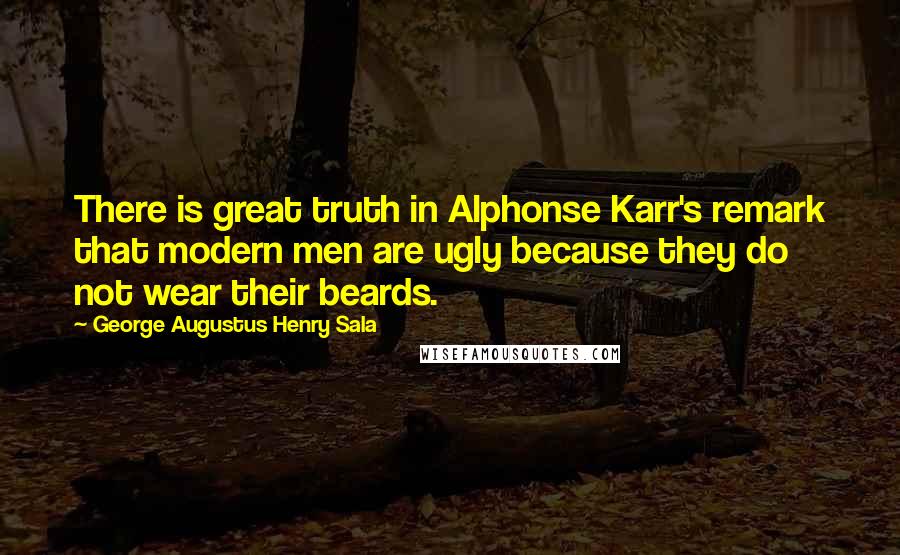 George Augustus Henry Sala Quotes: There is great truth in Alphonse Karr's remark that modern men are ugly because they do not wear their beards.