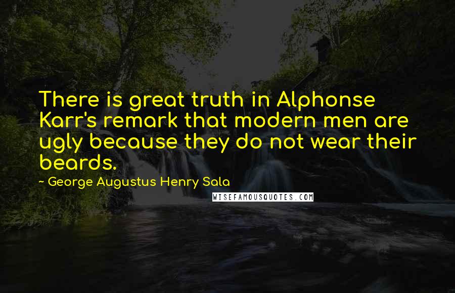 George Augustus Henry Sala Quotes: There is great truth in Alphonse Karr's remark that modern men are ugly because they do not wear their beards.