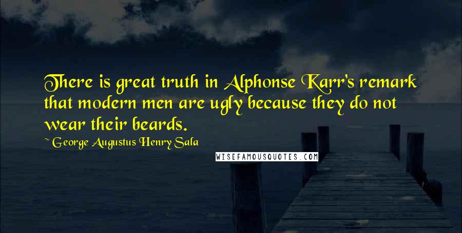 George Augustus Henry Sala Quotes: There is great truth in Alphonse Karr's remark that modern men are ugly because they do not wear their beards.