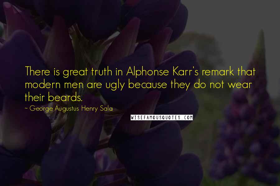 George Augustus Henry Sala Quotes: There is great truth in Alphonse Karr's remark that modern men are ugly because they do not wear their beards.