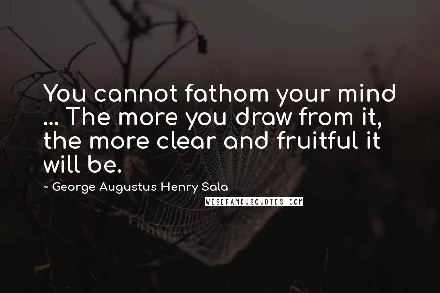 George Augustus Henry Sala Quotes: You cannot fathom your mind ... The more you draw from it, the more clear and fruitful it will be.