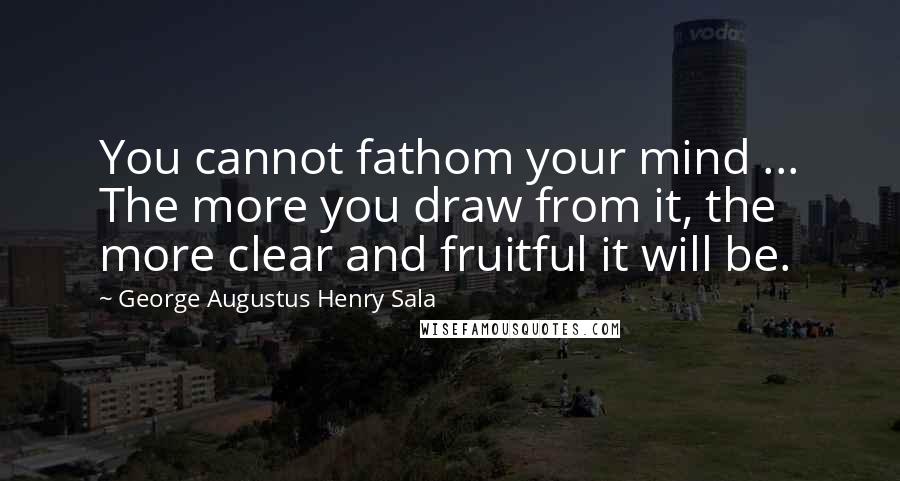 George Augustus Henry Sala Quotes: You cannot fathom your mind ... The more you draw from it, the more clear and fruitful it will be.