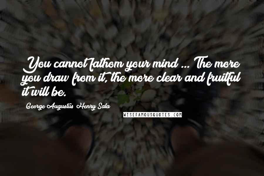 George Augustus Henry Sala Quotes: You cannot fathom your mind ... The more you draw from it, the more clear and fruitful it will be.