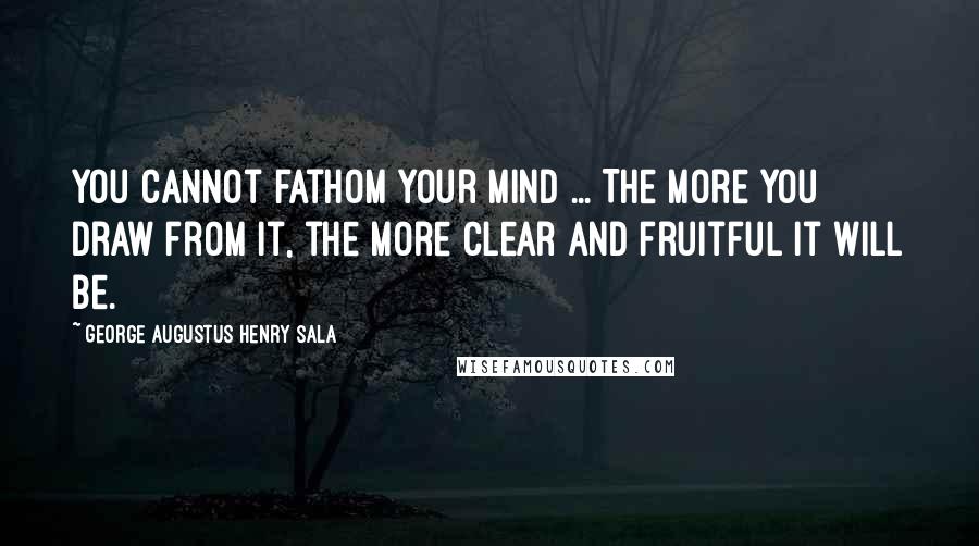 George Augustus Henry Sala Quotes: You cannot fathom your mind ... The more you draw from it, the more clear and fruitful it will be.