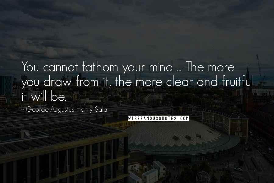 George Augustus Henry Sala Quotes: You cannot fathom your mind ... The more you draw from it, the more clear and fruitful it will be.