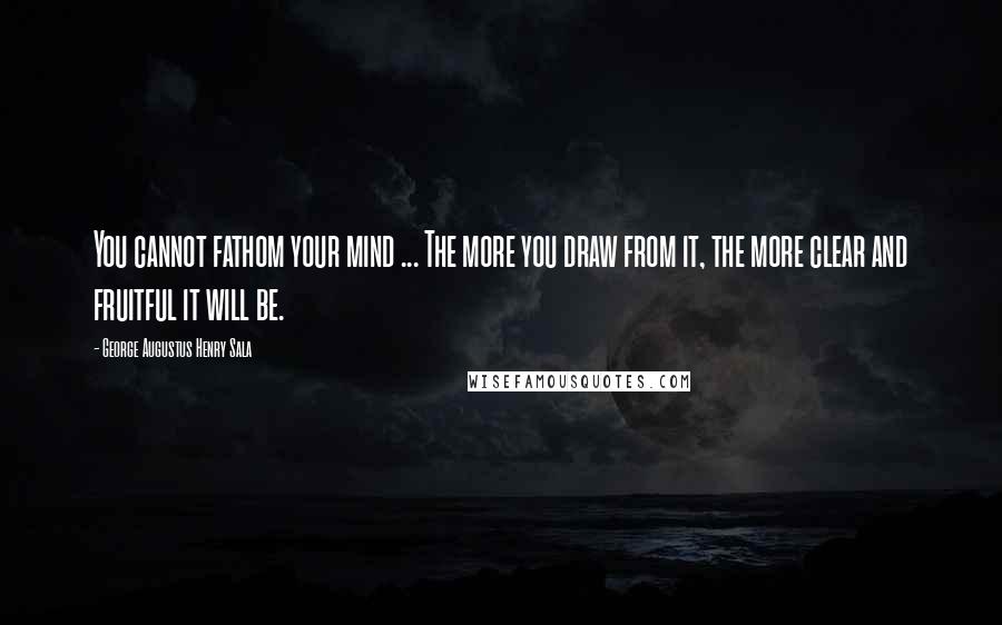 George Augustus Henry Sala Quotes: You cannot fathom your mind ... The more you draw from it, the more clear and fruitful it will be.