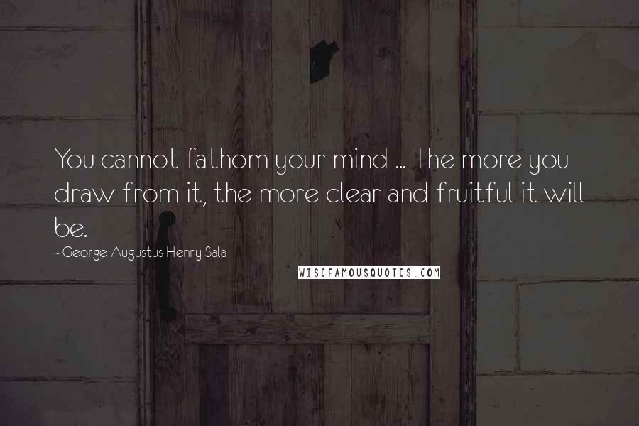 George Augustus Henry Sala Quotes: You cannot fathom your mind ... The more you draw from it, the more clear and fruitful it will be.