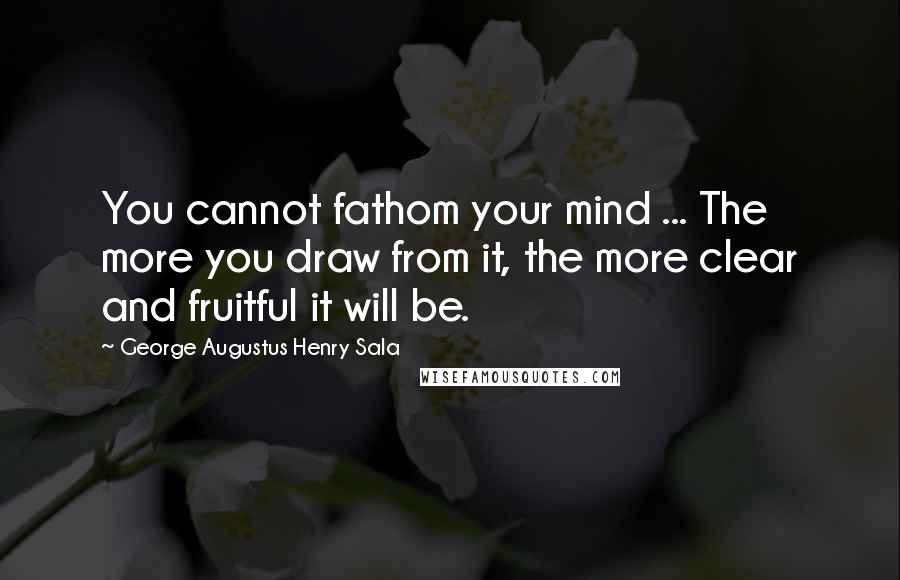 George Augustus Henry Sala Quotes: You cannot fathom your mind ... The more you draw from it, the more clear and fruitful it will be.