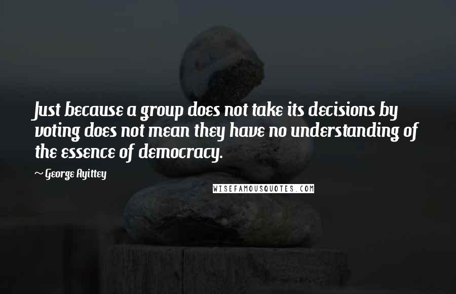 George Ayittey Quotes: Just because a group does not take its decisions by voting does not mean they have no understanding of the essence of democracy.