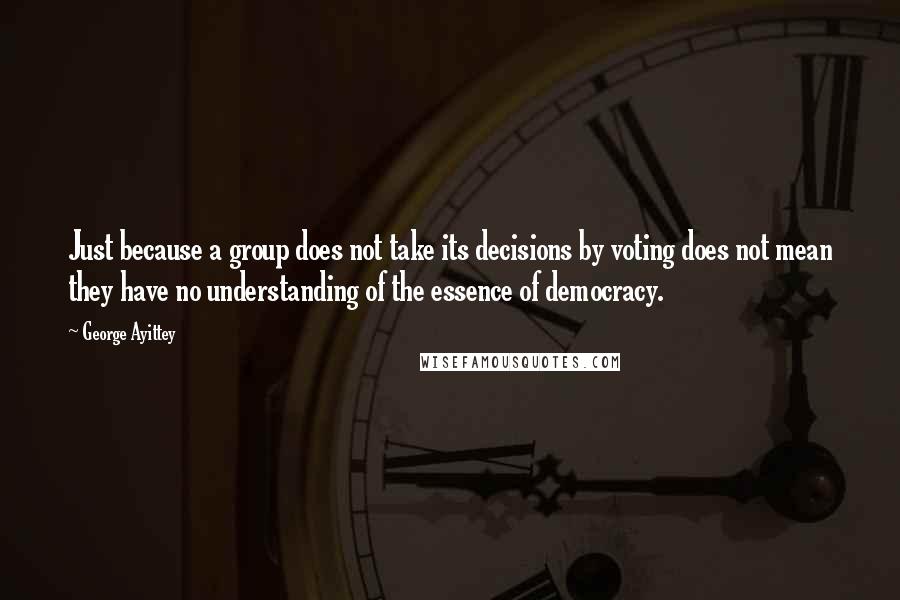 George Ayittey Quotes: Just because a group does not take its decisions by voting does not mean they have no understanding of the essence of democracy.