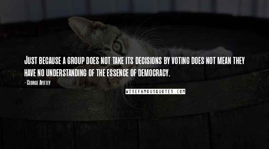 George Ayittey Quotes: Just because a group does not take its decisions by voting does not mean they have no understanding of the essence of democracy.