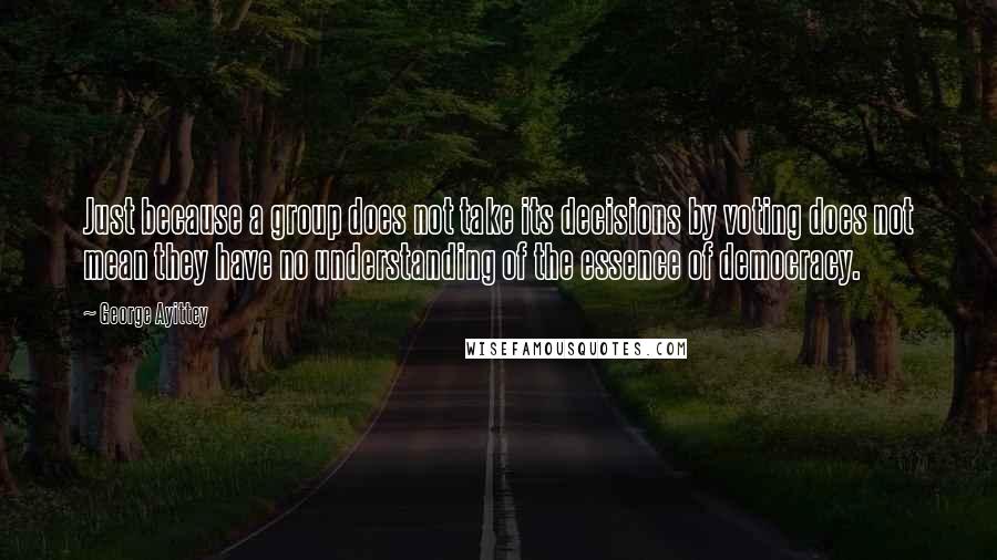George Ayittey Quotes: Just because a group does not take its decisions by voting does not mean they have no understanding of the essence of democracy.