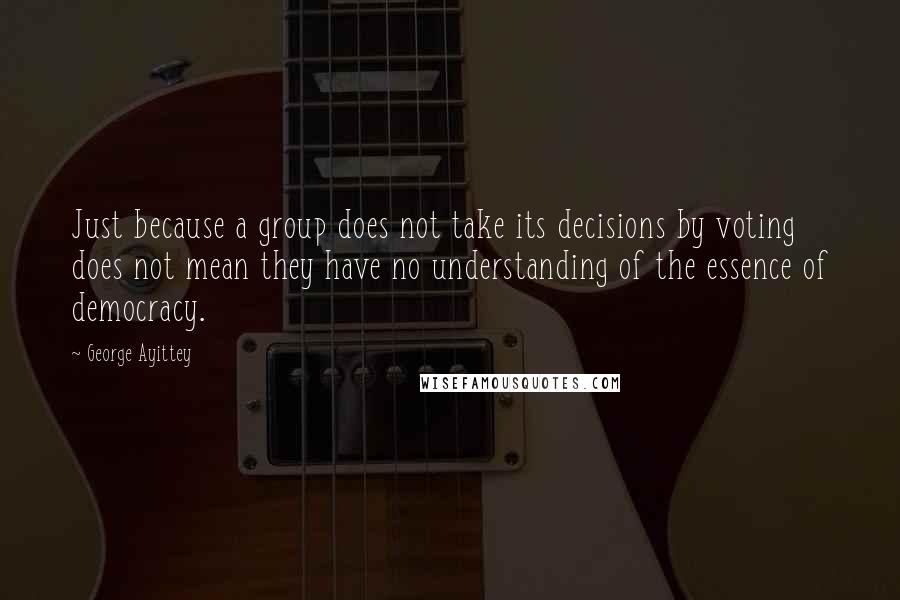 George Ayittey Quotes: Just because a group does not take its decisions by voting does not mean they have no understanding of the essence of democracy.