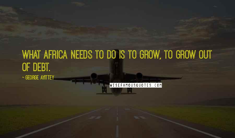 George Ayittey Quotes: What Africa needs to do is to grow, to grow out of debt.