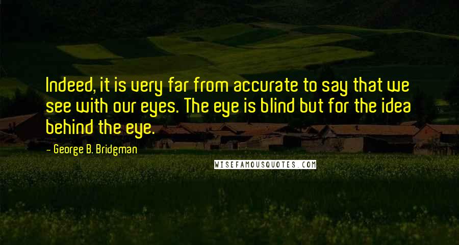 George B. Bridgman Quotes: Indeed, it is very far from accurate to say that we see with our eyes. The eye is blind but for the idea behind the eye.