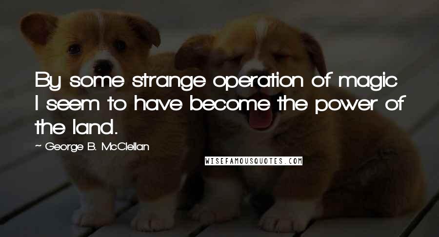 George B. McClellan Quotes: By some strange operation of magic I seem to have become the power of the land.