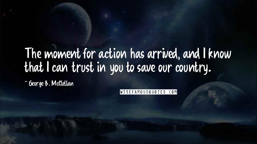 George B. McClellan Quotes: The moment for action has arrived, and I know that I can trust in you to save our country.