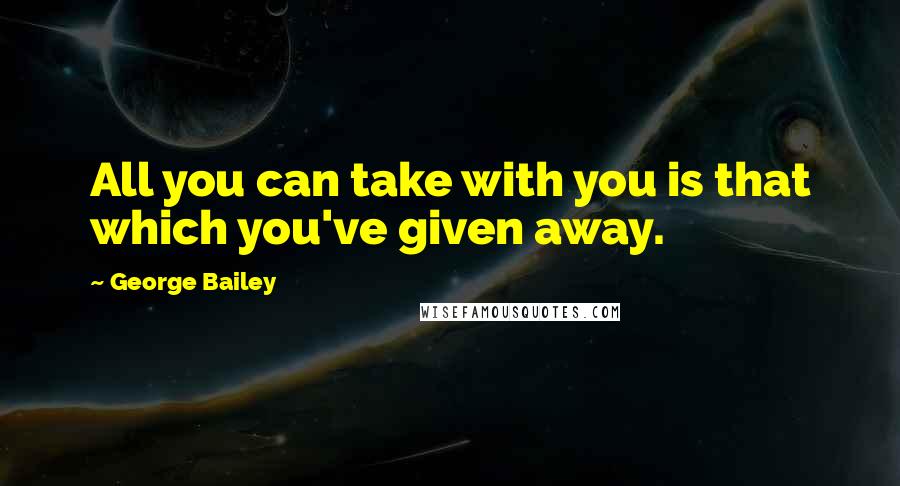 George Bailey Quotes: All you can take with you is that which you've given away.