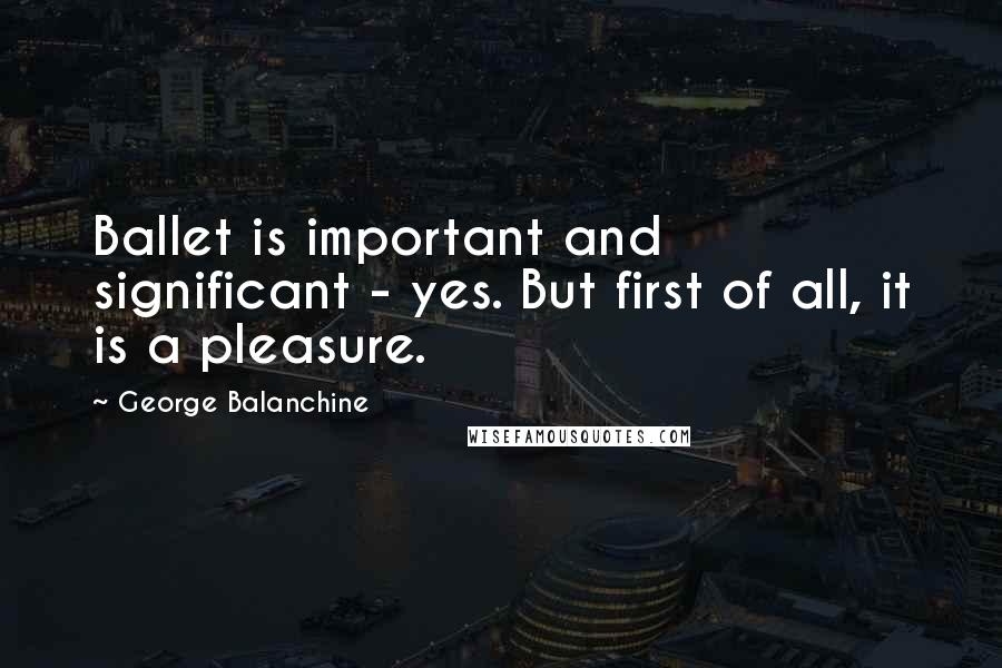 George Balanchine Quotes: Ballet is important and significant - yes. But first of all, it is a pleasure.