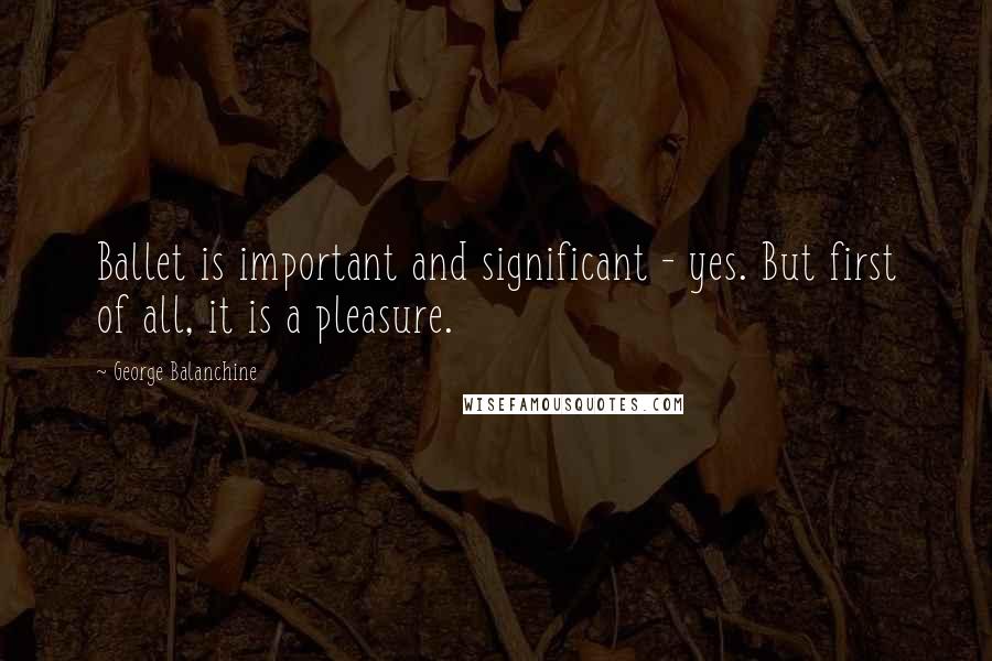 George Balanchine Quotes: Ballet is important and significant - yes. But first of all, it is a pleasure.