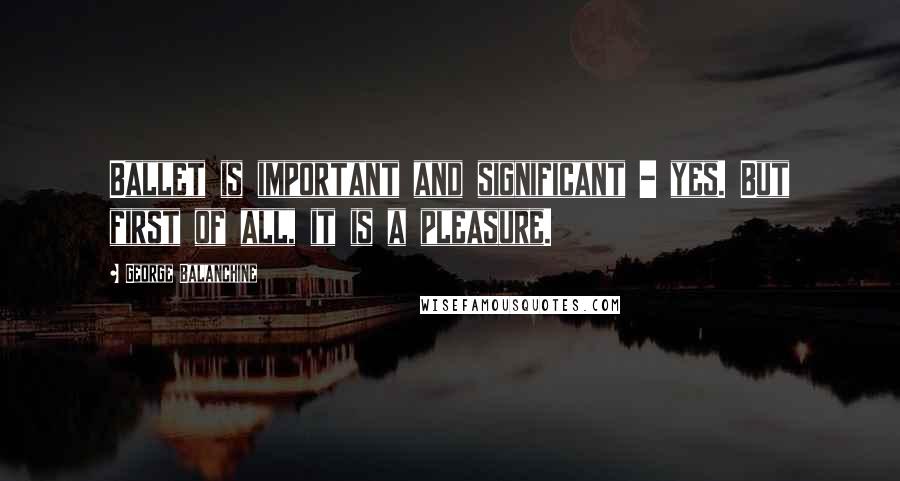 George Balanchine Quotes: Ballet is important and significant - yes. But first of all, it is a pleasure.