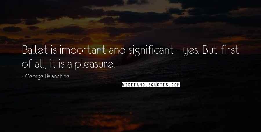 George Balanchine Quotes: Ballet is important and significant - yes. But first of all, it is a pleasure.